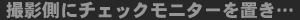 撮影側にチェックモニターを置き…