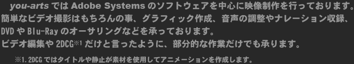 you-artsではAdobe Systemsのソフトウェアを中心に映像制作を行っております。
簡単なビデオ撮影はもちろんの事、グラフィック作成、音声の調整やナレーション収録、DVDやBlu-Rayのオーサリングなどを承っております。
ビデオ編集や2DCG※1だけと言ったように、部分的な作業だけでも承ります。
　　※1.2DCGではタイトルや静止が素材を使用してアニメーションを作成します。